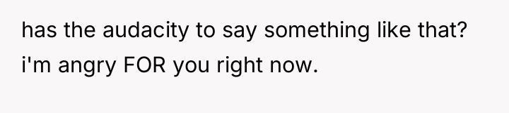 has the audacity to say something like that? i'm angry...