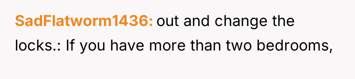 SadFlatworm1436 out and change the locks.: If you have more...