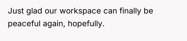 Just glad our workspace can finally be peaceful again, hopefully.
