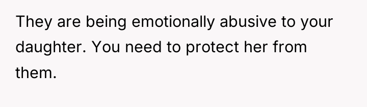 They are being emotionally abusive to your daughter. You need...
