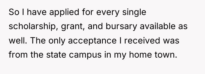 So I have applied for every single scholarship, grant, and...