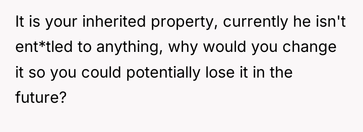 It is your inherited property, currently he isn't ent*tled to...