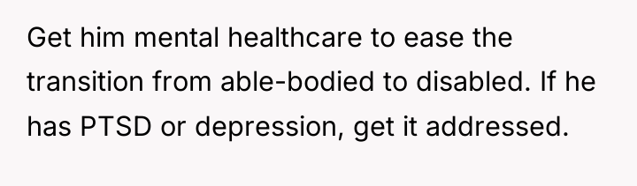 Get him mental healthcare to ease the transition from able-bodied...
