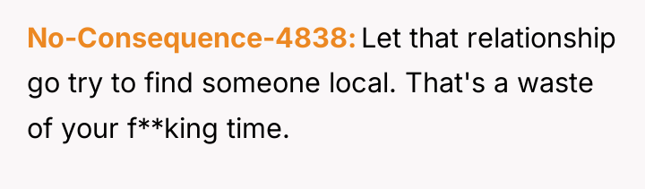 No-Consequence-4838 Let that relationship go try to find someone local....