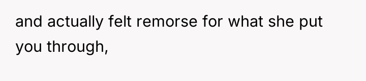 and actually felt remorse for what she put you through,
