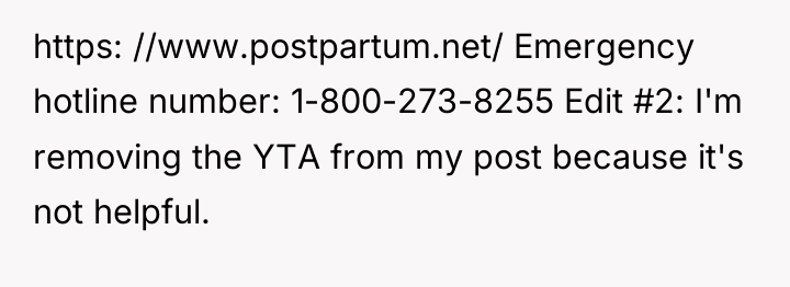 https: //www.postpartum.net/ Emergency hotline number: 1-800-273-8255 Edit #2: I'm removing...