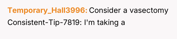 Temporary_Hall3996 Consider a vasectomy Consistent-Tip-7819: I'm taking a