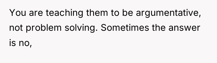 You are teaching them to be argumentative, not problem solving....
