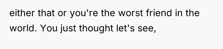 either that or you're the worst friend in the world....