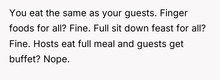 You eat the same as your guests. Finger foods for...