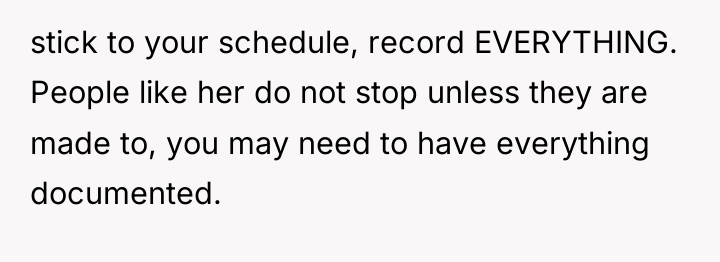stick to your schedule, record EVERYTHING. People like her do...