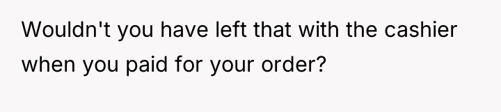 Wouldn't you have left that with the cashier when you...