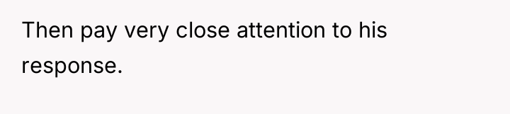 Then pay very close attention to his response.
