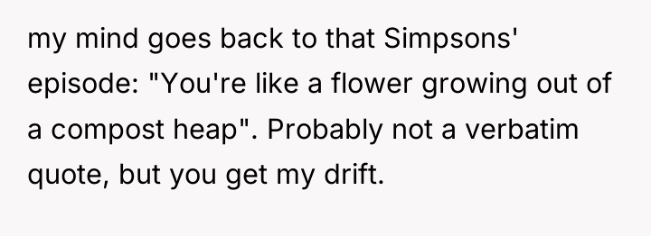 my mind goes back to that Simpsons' episode: "You're like...