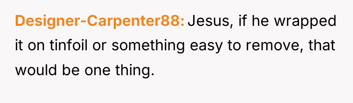 Designer-Carpenter88 Jesus, if he wrapped it on tinfoil or something...