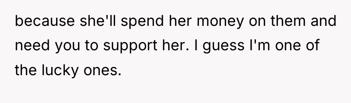 because she'll spend her money on them and need you...
