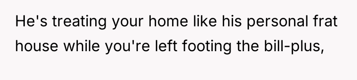 He's treating your home like his personal frat house while...