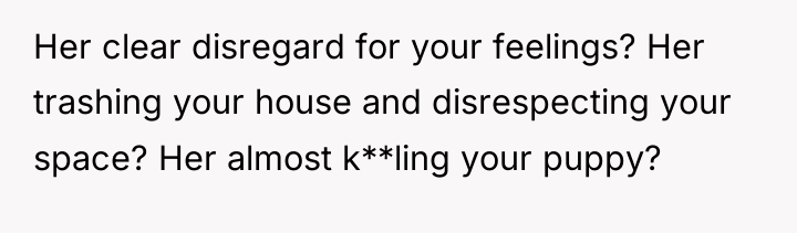 Her clear disregard for your feelings? Her trashing your house...