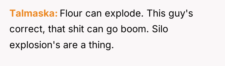 Talmaska Flour can explode. This guy's correct, that shit can...