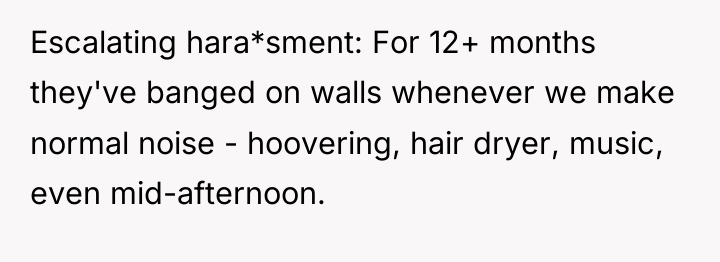 Escalating hara*sment: For 12+ months they've banged on walls whenever...