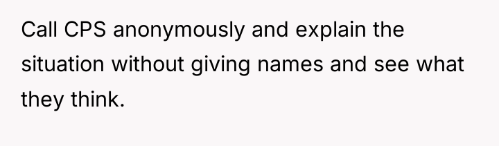 Call CPS anonymously and explain the situation without giving names...