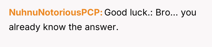 NuhnuNotoriousPCP Good luck.: Bro... you already know the answer.