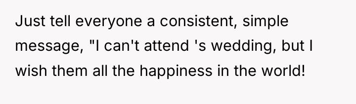 Just tell everyone a consistent, simple message, "I can't attend...