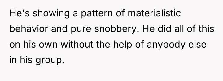 He's showing a pattern of materialistic behavior and pure snobbery....