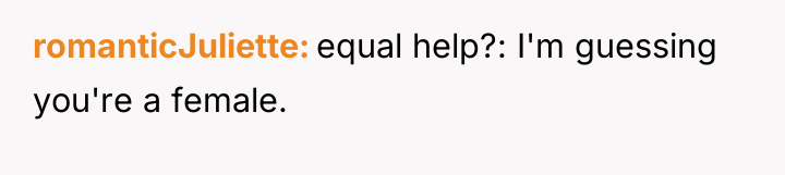 romanticJuliette equal help?: I'm guessing you're a female.