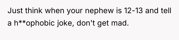 Just think when your nephew is 12-13 and tell a...