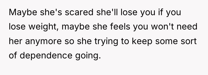 Maybe she's scared she'll lose you if you lose weight,...