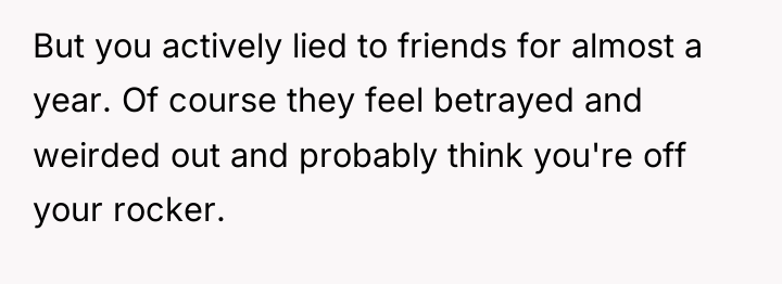But you actively lied to friends for almost a year....