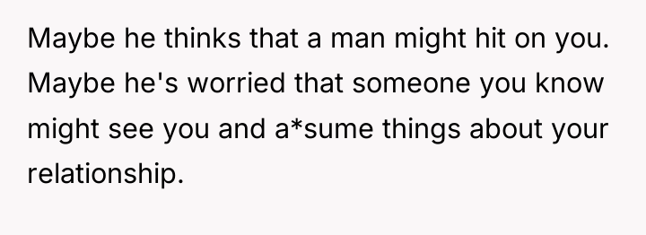 Maybe he thinks that a man might hit on you....