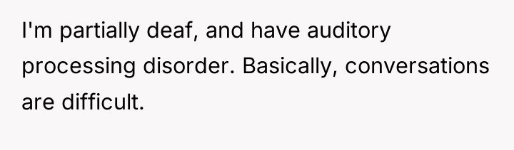 I'm partially deaf, and have auditory processing disorder. Basically, conversations...
