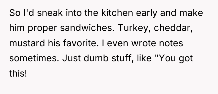 So I'd sneak into the kitchen early and make him...