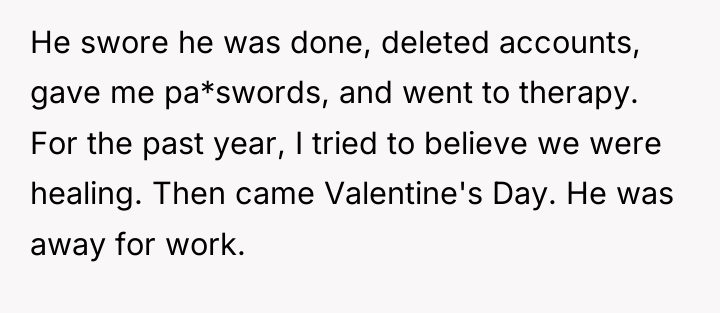 He swore he was done, deleted accounts, gave me pa*swords,...