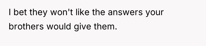 I bet they won't like the answers your brothers would...