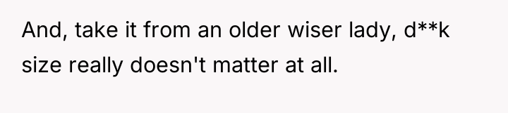 And, take it from an older wiser lady, d**k size...
