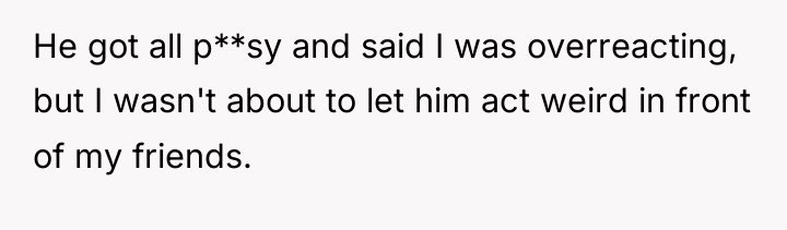 He got all p**sy and said I was overreacting, but...
