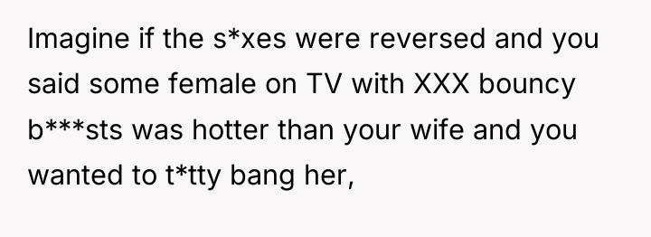 Imagine if the s*xes were reversed and you said some...