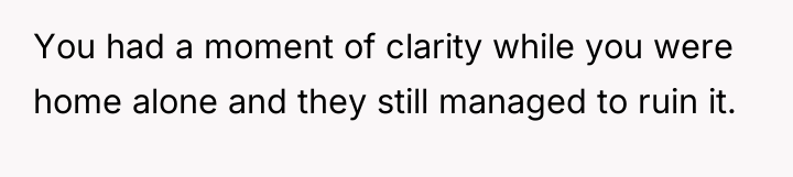 You had a moment of clarity while you were home...