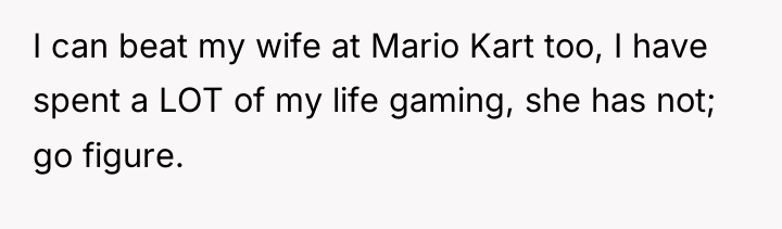 I can beat my wife at Mario Kart too, I...