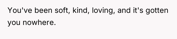 You've been soft, kind, loving, and it's gotten you nowhere.