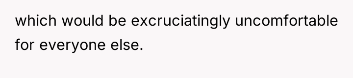 which would be excruciatingly uncomfortable for everyone else.