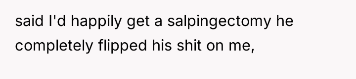 said I'd happily get a salpingectomy he completely flipped his...