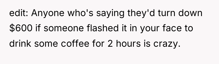 edit: Anyone who's saying they'd turn down $600 if someone...