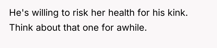 He's willing to risk her health for his kink. Think...