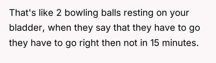 That's like 2 bowling balls resting on your bladder, when...