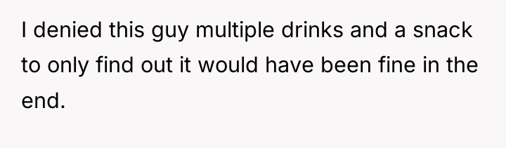 I denied this guy multiple drinks and a snack to...