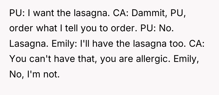 PU: I want the lasagna. CA: Dammit, PU, order what...